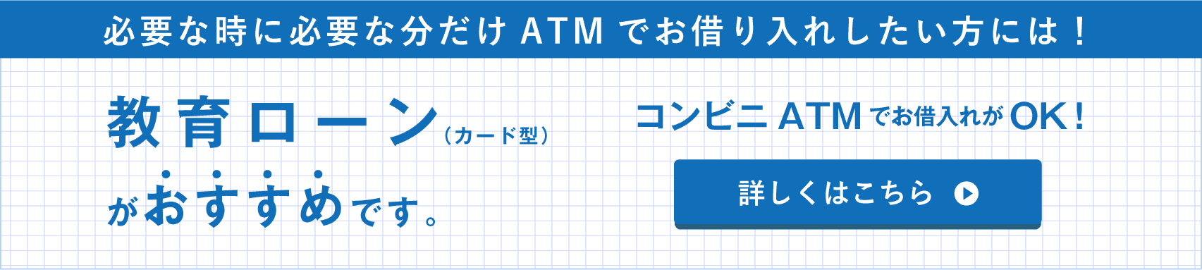 必要な時に必要な分だけATMでお借り入れしたい方には！教育ローン（カード型）がおすすめです。コンビニATMでお借入れがOK！詳しくはこちら