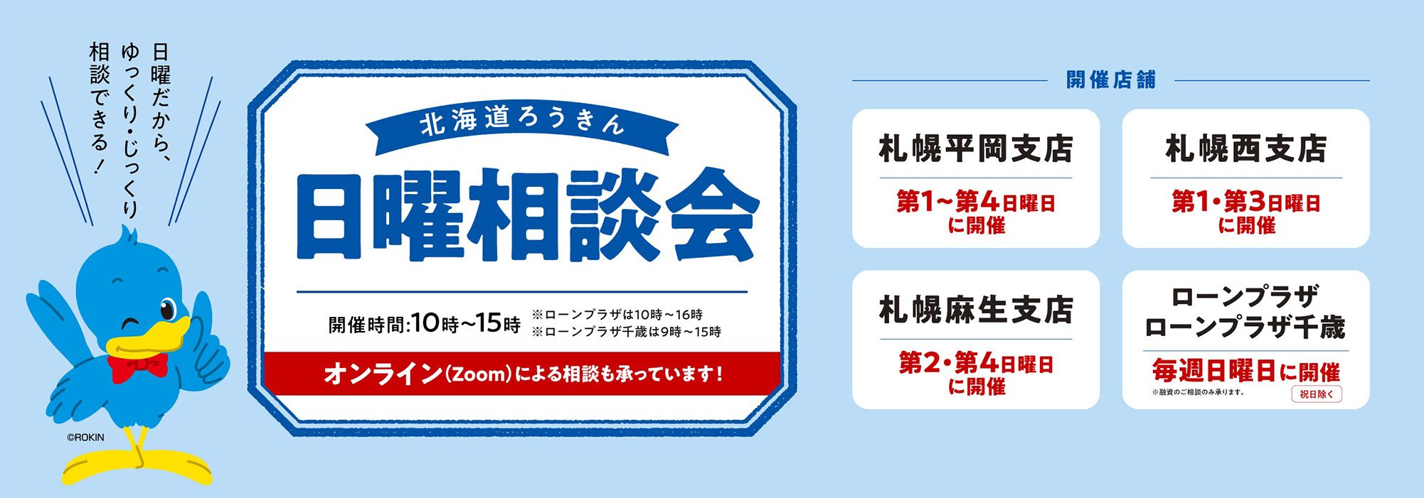 北海道ろうきん 日曜相談会【開催時間：10時～15時 ※ローンプラザは10時～16時 ※ローンプラザ千歳は9時～15時 オンライン（zoom）による相談も承っています！】 【開催店舗：札幌平岡支店 第1〜第4日曜日に開催、札幌西支店 第1・第3日曜日に開催、札幌麻生支店 第2・第4日曜日に開催、ローンプラザ・ローンプラザ千歳 毎週日曜日に開催（祝日除く）※融資のご相談のみ承ります】