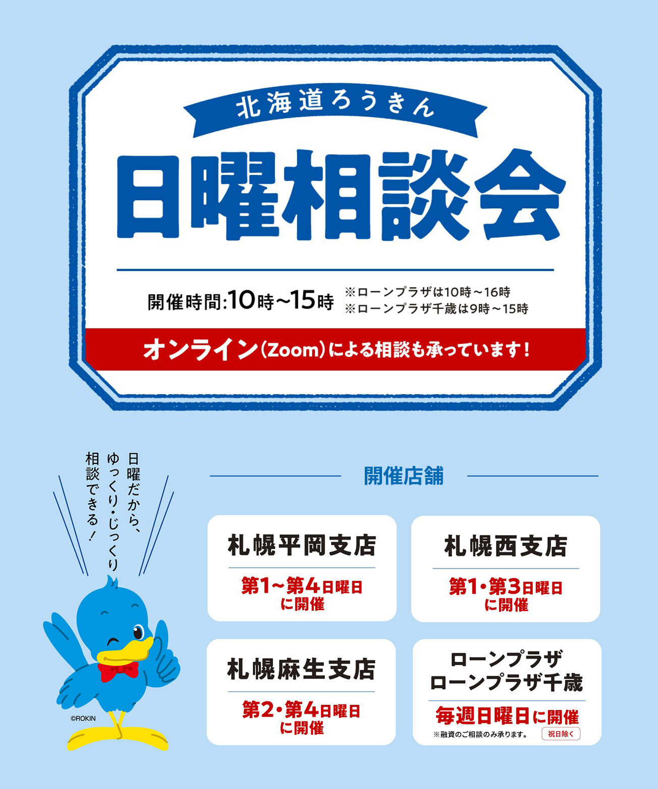 北海道ろうきん 日曜相談会【開催時間：10時～15時 ※ローンプラザは10時～16時 ※ローンプラザ千歳は9時～15時 オンライン（zoom）による相談も承っています！】 【開催店舗：札幌平岡支店 第1〜第4日曜日に開催、札幌西支店 第1・第3日曜日に開催、札幌麻生支店 第2・第4日曜日に開催、ローンプラザ・ローンプラザ千歳 毎週日曜日に開催（祝日除く）※融資のご相談のみ承ります】